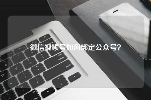 微信视频号如何绑定公众号？