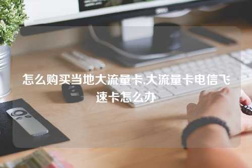 怎么购买当地大流量卡,大流量卡电信飞速卡怎么办