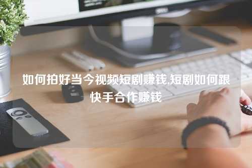 如何拍好当今视频短剧赚钱,短剧如何跟快手合作赚钱