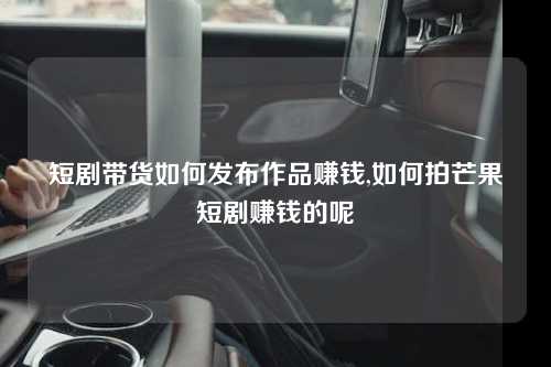 短剧带货如何发布作品赚钱,如何拍芒果短剧赚钱的呢