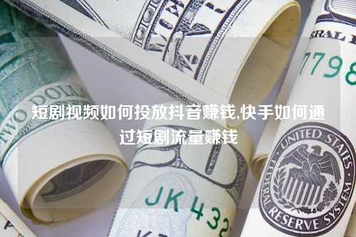 短剧视频如何投放抖音赚钱,快手如何通过短剧流量赚钱