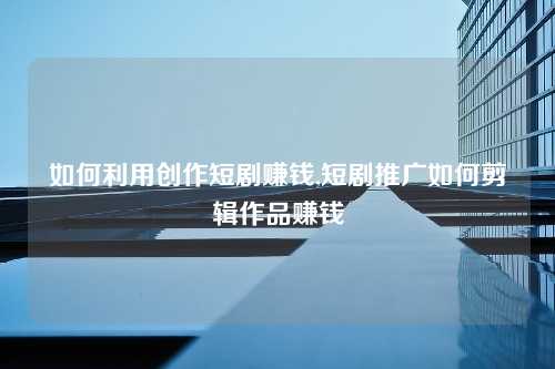 如何利用创作短剧赚钱,短剧推广如何剪辑作品赚钱