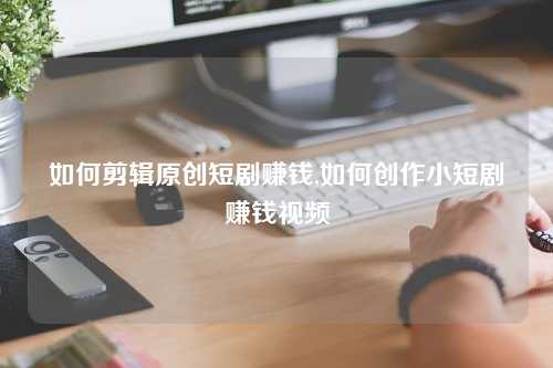 如何剪辑原创短剧赚钱,如何创作小短剧赚钱视频