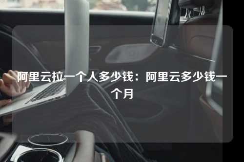 阿里云拉一个人多少钱：阿里云多少钱一个月