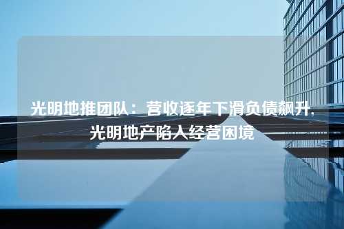 光明地推团队：营收逐年下滑负债飙升,光明地产陷入经营困境