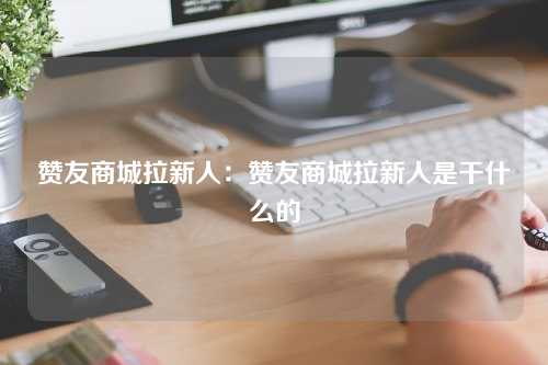 赞友商城拉新人：赞友商城拉新人是干什么的