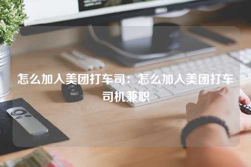 怎么加入美团打车司：怎么加入美团打车司机兼职