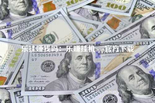 乐挂赚钱吗：乐赚挂机app官方下载