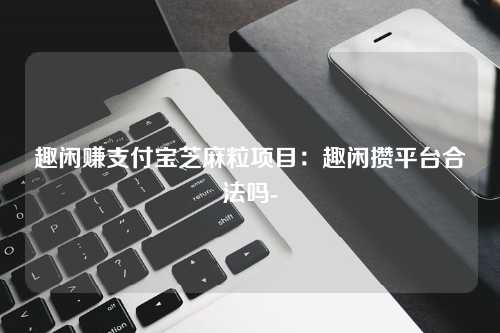趣闲赚支付宝芝麻粒项目：趣闲攒平台合法吗-
