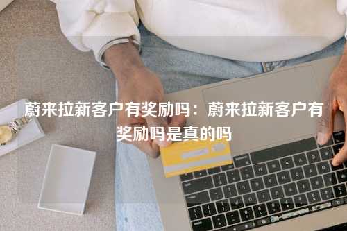 蔚来拉新客户有奖励吗：蔚来拉新客户有奖励吗是真的吗