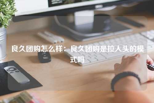 良久团购怎么样：良久团购是拉人头的模式吗