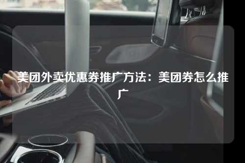 美团外卖优惠券推广方法：美团券怎么推广