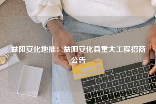 益阳安化地推：益阳安化县重大工程招商公告