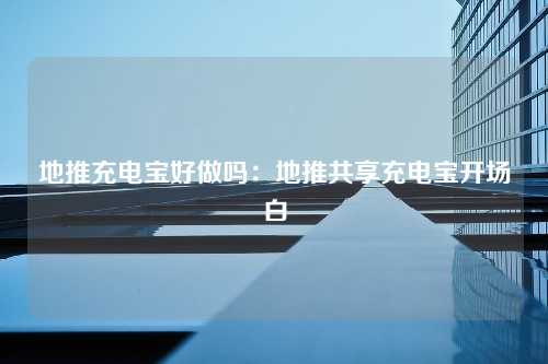 地推充电宝好做吗：地推共享充电宝开场白
